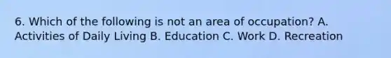 6. Which of the following is not an area of occupation? A. Activities of Daily Living B. Education C. Work D. Recreation