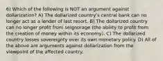 6) Which of the following is NOT an argument against dollarization? A) The dollarized country's central bank can no longer act as a lender of last resort. B) The dollarized country can no longer profit from seignorage (the ability to profit from the creation of money within its economy). C) The dollarized country losses sovereignty over its own monetary policy. D) All of the above are arguments against dollarization from the viewpoint of the affected country.