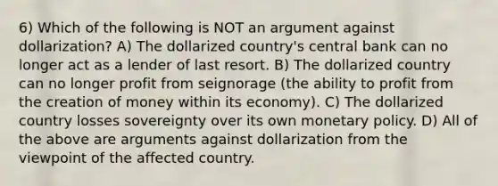 6) Which of the following is NOT an argument against dollarization? A) The dollarized country's central bank can no longer act as a lender of last resort. B) The dollarized country can no longer profit from seignorage (the ability to profit from the creation of money within its economy). C) The dollarized country losses sovereignty over its own monetary policy. D) All of the above are arguments against dollarization from the viewpoint of the affected country.