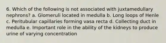 6. Which of the following is not associated with juxtamedullary nephrons? a. Glomeruli located in medulla b. Long loops of Henle c. Peritubular capillaries forming vasa recta d. Collecting duct in medulla e. Important role in the ability of the kidneys to produce urine of varying concentration