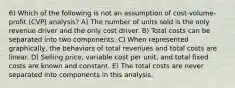 6) Which of the following is not an assumption of cost-volume-profit (CVP) analysis? A) The number of units sold is the only revenue driver and the only cost driver. B) Total costs can be separated into two components. C) When represented graphically, the behaviors of total revenues and total costs are linear. D) Selling price, variable cost per unit, and total fixed costs are known and constant. E) The total costs are never separated into components in this analysis.