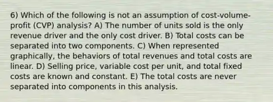 6) Which of the following is not an assumption of cost-volume-profit (CVP) analysis? A) The number of units sold is the only revenue driver and the only cost driver. B) Total costs can be separated into two components. C) When represented graphically, the behaviors of total revenues and total costs are linear. D) Selling price, variable cost per unit, and total fixed costs are known and constant. E) The total costs are never separated into components in this analysis.