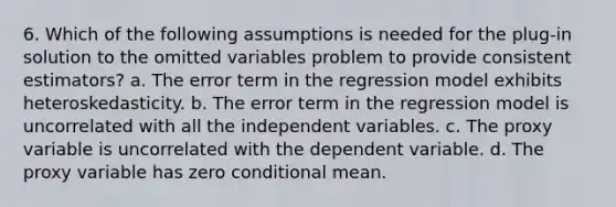 6. Which of the following assumptions is needed for the plug-in solution to the omitted variables problem to provide consistent estimators? a. The error term in the regression model exhibits heteroskedasticity. b. The error term in the regression model is uncorrelated with all the independent variables. c. The proxy variable is uncorrelated with the dependent variable. d. The proxy variable has zero conditional mean.