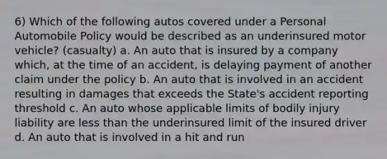 6) Which of the following autos covered under a Personal Automobile Policy would be described as an underinsured motor vehicle? (casualty) a. An auto that is insured by a company which, at the time of an accident, is delaying payment of another claim under the policy b. An auto that is involved in an accident resulting in damages that exceeds the State's accident reporting threshold c. An auto whose applicable limits of bodily injury liability are <a href='https://www.questionai.com/knowledge/k7BtlYpAMX-less-than' class='anchor-knowledge'>less than</a> the underinsured limit of the insured driver d. An auto that is involved in a hit and run