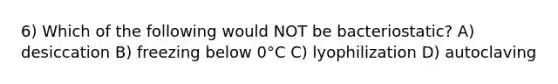 6) Which of the following would NOT be bacteriostatic? A) desiccation B) freezing below 0°C C) lyophilization D) autoclaving