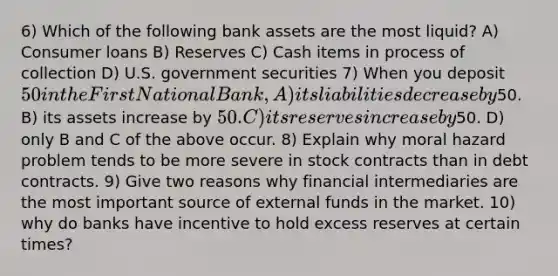 6) Which of the following bank assets are the most liquid? A) Consumer loans B) Reserves C) Cash items in process of collection D) U.S. government securities 7) When you deposit 50 in the First National Bank, A) its liabilities decrease by50. B) its assets increase by 50. C) its reserves increase by50. D) only B and C of the above occur. 8) Explain why moral hazard problem tends to be more severe in stock contracts than in debt contracts. 9) Give two reasons why financial intermediaries are the most important source of external funds in the market. 10) why do banks have incentive to hold excess reserves at certain times?