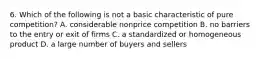 6. Which of the following is not a basic characteristic of pure competition? A. considerable nonprice competition B. no barriers to the entry or exit of firms C. a standardized or homogeneous product D. a large number of buyers and sellers