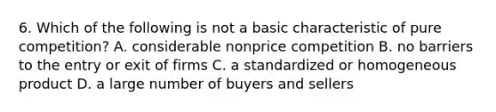 6. Which of the following is not a basic characteristic of pure competition? A. considerable nonprice competition B. no barriers to the entry or exit of firms C. a standardized or homogeneous product D. a large number of buyers and sellers