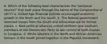 6. Which of the following best characterizes the "sectional reunion" that took place through the terms of the Compromise of 1877? a. Gilded Age financial policies encouraged economic growth in the North and the South. b. The federal government removed troops from the South and eliminated aid for former slaves. c. New political alliances united northern and southern members of the Democratic Party to win control of both houses in Congress. d. White laborers in the North and African American farmers in the South joined together in the Populist movement.