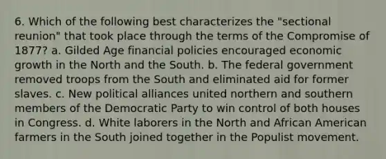 6. Which of the following best characterizes the "sectional reunion" that took place through the terms of the Compromise of 1877? a. Gilded Age financial policies encouraged economic growth in the North and the South. b. The federal government removed troops from the South and eliminated aid for former slaves. c. New political alliances united northern and southern members of the Democratic Party to win control of both houses in Congress. d. White laborers in the North and African American farmers in the South joined together in the Populist movement.