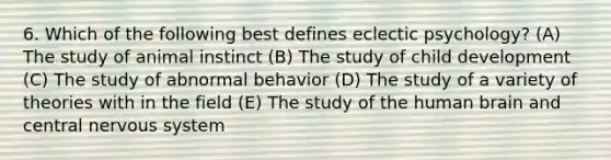 6. Which of the following best defines eclectic psychology? (A) The study of animal instinct (B) The study of child development (C) The study of abnormal behavior (D) The study of a variety of theories with in the field (E) The study of the human brain and central nervous system