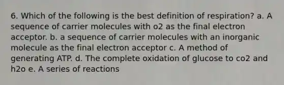 6. Which of the following is the best definition of respiration? a. A sequence of carrier molecules with o2 as the final electron acceptor. b. a sequence of carrier molecules with an inorganic molecule as the final electron acceptor c. A method of generating ATP. d. The complete oxidation of glucose to co2 and h2o e. A series of reactions