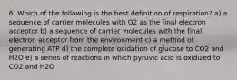 6. Which of the following is the best definition of respiration? a) a sequence of carrier molecules with O2 as the final electron acceptor b) a sequence of carrier molecules with the final electron acceptor from the environment c) a method of generating ATP d) the complete oxidation of glucose to CO2 and H2O e) a series of reactions in which pyruvic acid is oxidized to CO2 and H2O