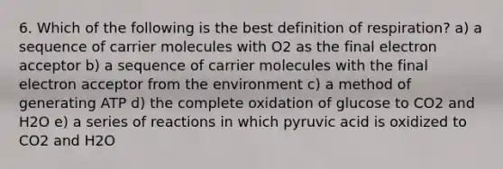 6. Which of the following is the best definition of respiration? a) a sequence of carrier molecules with O2 as the final electron acceptor b) a sequence of carrier molecules with the final electron acceptor from the environment c) a method of generating ATP d) the complete oxidation of glucose to CO2 and H2O e) a series of reactions in which pyruvic acid is oxidized to CO2 and H2O