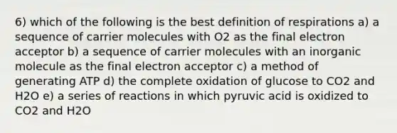 6) which of the following is the best definition of respirations a) a sequence of carrier molecules with O2 as the final electron acceptor b) a sequence of carrier molecules with an inorganic molecule as the final electron acceptor c) a method of generating ATP d) the complete oxidation of glucose to CO2 and H2O e) a series of reactions in which pyruvic acid is oxidized to CO2 and H2O