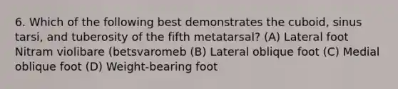 6. Which of the following best demonstrates the cuboid, sinus tarsi, and tuberosity of the fifth metatarsal? (A) Lateral foot Nitram violibare (betsvaromeb (B) Lateral oblique foot (C) Medial oblique foot (D) Weight-bearing foot