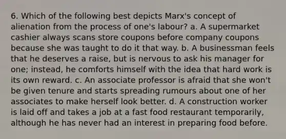 6. Which of the following best depicts Marx's concept of alienation from the process of one's labour? a. A supermarket cashier always scans store coupons before company coupons because she was taught to do it that way. b. A businessman feels that he deserves a raise, but is nervous to ask his manager for one; instead, he comforts himself with the idea that hard work is its own reward. c. An associate professor is afraid that she won't be given tenure and starts spreading rumours about one of her associates to make herself look better. d. A construction worker is laid off and takes a job at a fast food restaurant temporarily, although he has never had an interest in preparing food before.