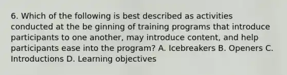 6. Which of the following is best described as activities conducted at the be ginning of training programs that introduce participants to one another, may introduce content, and help participants ease into the program? A. Icebreakers B. Openers C. Introductions D. Learning objectives