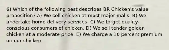 6) Which of the following best describes BR Chicken's value proposition? A) We sell chicken at most major malls. B) We undertake home delivery services. C) We target quality-conscious consumers of chicken. D) We sell tender golden chicken at a moderate price. E) We charge a 10 percent premium on our chicken.