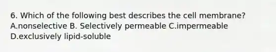 6. Which of the following best describes the cell membrane? A.nonselective B. Selectively permeable C.impermeable D.exclusively lipid-soluble