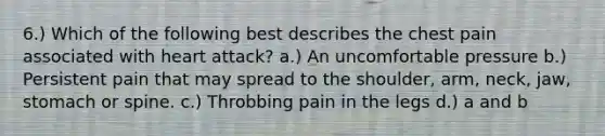 6.) Which of the following best describes the chest pain associated with heart attack? a.) An uncomfortable pressure b.) Persistent pain that may spread to the shoulder, arm, neck, jaw, stomach or spine. c.) Throbbing pain in the legs d.) a and b