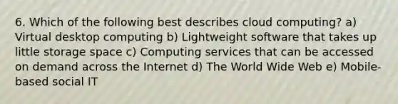 6. Which of the following best describes cloud computing? a) Virtual desktop computing b) Lightweight software that takes up little storage space c) Computing services that can be accessed on demand across the Internet d) The World Wide Web e) Mobile-based social IT