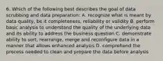 6. Which of the following best describes the goal of data scrubbing and data preparation: A. recognize what is meant by data quality, be it completeness, reliability or validity B. perform basic analysis to understand the quality of the underlying data and its ability to address the business question C. demonstrate ability to sort, rearrange, merge and reconfigure data in a manner that allows enhanced analysis D. comprehend the process needed to clean and prepare the data before analysis