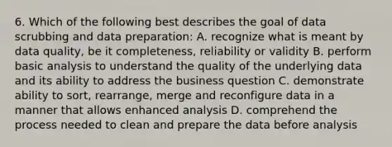 6. Which of the following best describes the goal of data scrubbing and data preparation: A. recognize what is meant by data quality, be it completeness, reliability or validity B. perform basic analysis to understand the quality of the underlying data and its ability to address the business question C. demonstrate ability to sort, rearrange, merge and reconfigure data in a manner that allows enhanced analysis D. comprehend the process needed to clean and prepare the data before analysis