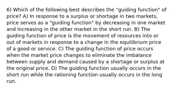 6) Which of the following best describes the "guiding function" of price? A) In response to a surplus or shortage in two markets, price serves as a "guiding function" by decreasing in one market and increasing in the other market in the short run. B) The guiding function of price is the movement of resources into or out of markets in response to a change in the equilibrium price of a good or service. C) The guiding function of price occurs when the market price changes to eliminate the imbalance between supply and demand caused by a shortage or surplus at the original price. D) The guiding function usually occurs in the short run while the rationing function usually occurs in the long run.