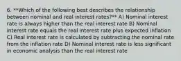 6. **Which of the following best describes the relationship between nominal and real interest rates?** A) Nominal interest rate is always higher than the real interest rate B) Nominal interest rate equals the real interest rate plus expected inflation C) Real interest rate is calculated by subtracting the nominal rate from the inflation rate D) Nominal interest rate is less significant in economic analysis than the real interest rate