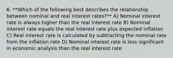 6. **Which of the following best describes the relationship between nominal and real interest rates?** A) Nominal interest rate is always higher than the real interest rate B) Nominal interest rate equals the real interest rate plus expected inflation C) Real interest rate is calculated by subtracting the nominal rate from the inflation rate D) Nominal interest rate is less significant in economic analysis than the real interest rate