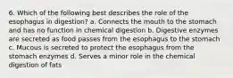 6. Which of the following best describes the role of the esophagus in digestion? a. Connects the mouth to the stomach and has no function in chemical digestion b. Digestive enzymes are secreted as food passes from the esophagus to the stomach c. Mucous is secreted to protect the esophagus from the stomach enzymes d. Serves a minor role in the chemical digestion of fats