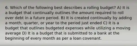 6. Which of the following best describes a rolling budget? A) It is a budget that continually outlines the amount required to roll over debt in a future period. B) It is created continually by adding a month, quarter, or year to the period just ended C) It is a budget that outlines budgeted expenses while utilizing a moving average D) It is a budget that is submitted to a bank at the beginning of every month as per a loan covenant.