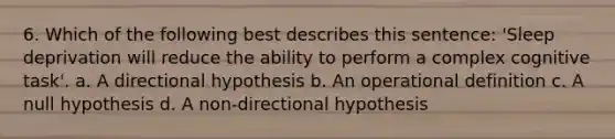 6. Which of the following best describes this sentence: 'Sleep deprivation will reduce the ability to perform a complex cognitive task'. a. A directional hypothesis b. An operational definition c. A null hypothesis d. A non-directional hypothesis