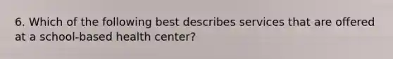 6. Which of the following best describes services that are offered at a school-based health center?