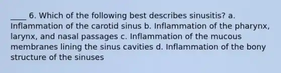 ____ 6. Which of the following best describes sinusitis? a. Inflammation of the carotid sinus b. Inflammation of the pharynx, larynx, and nasal passages c. Inflammation of the mucous membranes lining the sinus cavities d. Inflammation of the bony structure of the sinuses