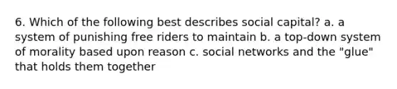 6. Which of the following best describes social capital? a. a system of punishing free riders to maintain b. a top-down system of morality based upon reason c. social networks and the "glue" that holds them together