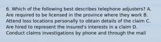 6. Which of the following best describes telephone adjusters? A. Are required to be licensed in the province where they work B. Attend loss locations personally to obtain details of the claim C. Are hired to represent the insured's interests in a claim D. Conduct claims investigations by phone and through the mail