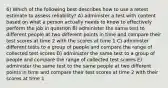 6) Which of the following best describes how to use a retest estimate to assess reliability? A) administer a test with content based on what a person actually needs to know to effectively perform the job in question B) administer the same test to different people at two different points in time and compare their test scores at time 2 with the scores at time 1 C) administer different tests to a group of people and compare the range of collected test scores D) administer the same test to a group of people and compare the range of collected test scores E) administer the same test to the same people at two different points in time and compare their test scores at time 2 with their scores at time 1