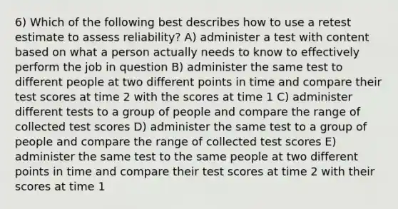 6) Which of the following best describes how to use a retest estimate to assess reliability? A) administer a test with content based on what a person actually needs to know to effectively perform the job in question B) administer the same test to different people at two different points in time and compare their test scores at time 2 with the scores at time 1 C) administer different tests to a group of people and compare the range of collected test scores D) administer the same test to a group of people and compare the range of collected test scores E) administer the same test to the same people at two different points in time and compare their test scores at time 2 with their scores at time 1