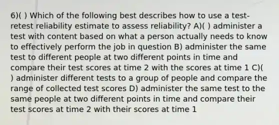 6)( ) Which of the following best describes how to use a test-retest reliability estimate to assess reliability? A)( ) administer a test with content based on what a person actually needs to know to effectively perform the job in question B) administer the same test to different people at two different points in time and compare their test scores at time 2 with the scores at time 1 C)( ) administer different tests to a group of people and compare the range of collected test scores D) administer the same test to the same people at two different points in time and compare their test scores at time 2 with their scores at time 1