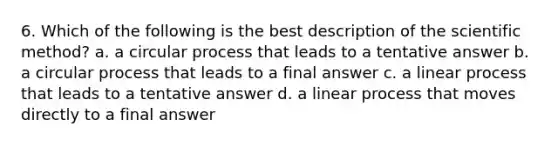 6. Which of the following is the best description of the scientific method? a. a circular process that leads to a tentative answer b. a circular process that leads to a final answer c. a linear process that leads to a tentative answer d. a linear process that moves directly to a final answer