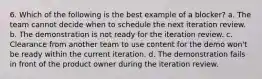 6. Which of the following is the best example of a blocker? a. The team cannot decide when to schedule the next iteration review. b. The demonstration is not ready for the iteration review. c. Clearance from another team to use content for the demo won't be ready within the current iteration. d. The demonstration fails in front of the product owner during the iteration review.