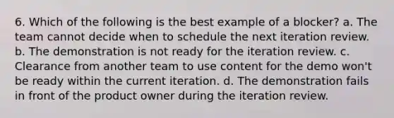 6. Which of the following is the best example of a blocker? a. The team cannot decide when to schedule the next iteration review. b. The demonstration is not ready for the iteration review. c. Clearance from another team to use content for the demo won't be ready within the current iteration. d. The demonstration fails in front of the product owner during the iteration review.