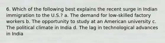 6. Which of the following best explains the recent surge in Indian immigration to the U.S.? a. The demand for low-skilled factory workers b. The opportunity to study at an American university c. The political climate in India d. The lag in technological advances in India