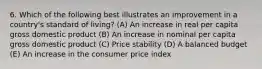 6. Which of the following best illustrates an improvement in a country's standard of living? (A) An increase in real per capita gross domestic product (B) An increase in nominal per capita gross domestic product (C) Price stability (D) A balanced budget (E) An increase in the consumer price index