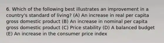 6. Which of the following best illustrates an improvement in a country's standard of living? (A) An increase in real per capita gross domestic product (B) An increase in nominal per capita gross domestic product (C) Price stability (D) A balanced budget (E) An increase in the consumer price index