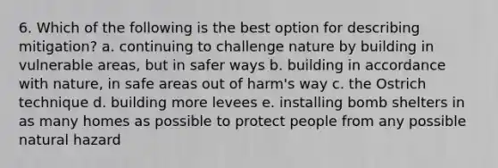 6. Which of the following is the best option for describing mitigation? a. continuing to challenge nature by building in vulnerable areas, but in safer ways b. building in accordance with nature, in safe areas out of harm's way c. the Ostrich technique d. building more levees e. installing bomb shelters in as many homes as possible to protect people from any possible natural hazard