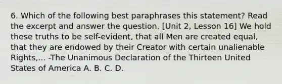 6. Which of the following best paraphrases this statement? Read the excerpt and answer the question. [Unit 2, Lesson 16] We hold these truths to be self-evident, that all Men are created equal, that they are endowed by their Creator with certain unalienable Rights,... -The Unanimous Declaration of the Thirteen United States of America A. B. C. D.