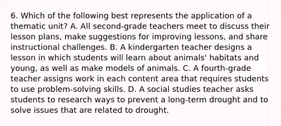 6. Which of the following best represents the application of a thematic unit? A. All second-grade teachers meet to discuss their lesson plans, make suggestions for improving lessons, and share instructional challenges. B. A kindergarten teacher designs a lesson in which students will learn about animals' habitats and young, as well as make models of animals. C. A fourth-grade teacher assigns work in each content area that requires students to use problem-solving skills. D. A social studies teacher asks students to research ways to prevent a long-term drought and to solve issues that are related to drought.